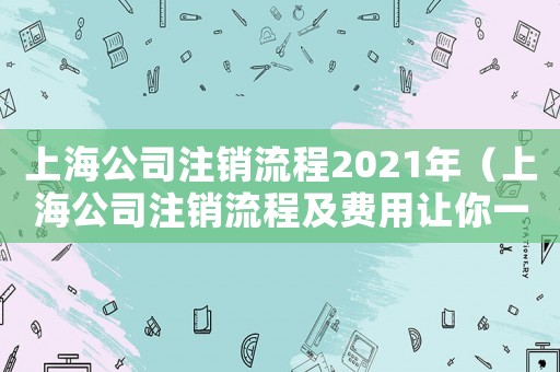 上海公司注銷流程2021年（上海公司注銷流程及費(fèi)用讓你一目了然）