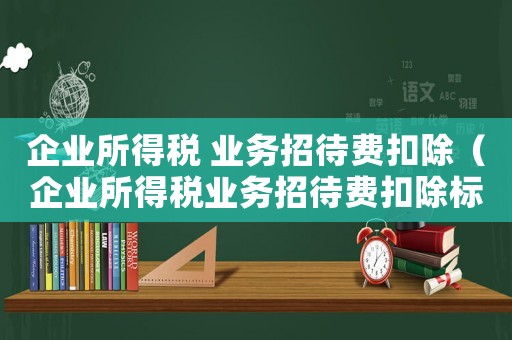 企業(yè)所得稅 業(yè)務(wù)招待費(fèi)扣除（企業(yè)所得稅業(yè)務(wù)招待費(fèi)扣除標(biāo)準(zhǔn)范圍）