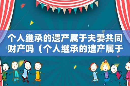 個人繼承的遺產(chǎn)屬于夫妻共同財(cái)產(chǎn)嗎（個人繼承的遺產(chǎn)屬于夫妻共同財(cái)產(chǎn)嗎）