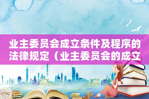 業(yè)主委員會(huì)成立條件及程序的法律規(guī)定（業(yè)主委員會(huì)的成立條件包括什么和什么）