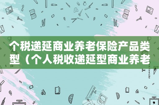 個稅遞延商業(yè)養(yǎng)老保險產(chǎn)品類型（個人稅收遞延型商業(yè)養(yǎng)老保險個稅）