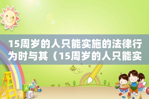 15周歲的人只能實(shí)施的法律行為時(shí)與其（15周歲的人只能實(shí)施的法律行為）