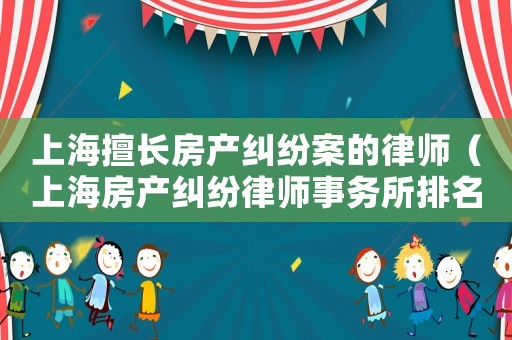 上海擅長房產(chǎn)糾紛案的律師（上海房產(chǎn)糾紛律師事務(wù)所排名前十名）