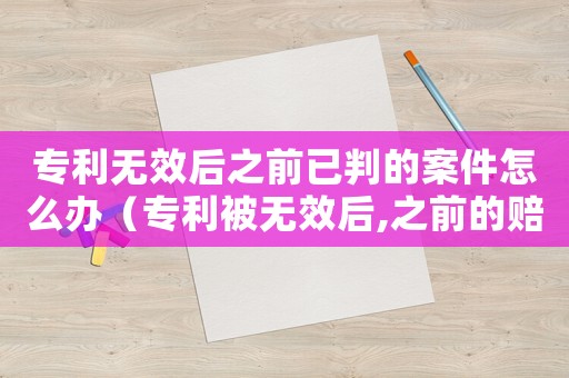 專利無效后之前已判的案件怎么辦（專利被無效后,之前的賠償怎么辦）