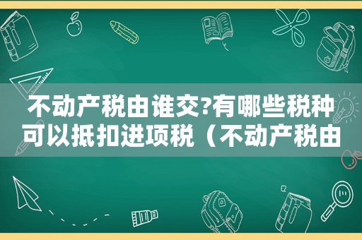不動(dòng)產(chǎn)稅由誰(shuí)交?有哪些稅種可以抵扣進(jìn)項(xiàng)稅（不動(dòng)產(chǎn)稅由誰(shuí)交?有哪些稅種可以抵扣）