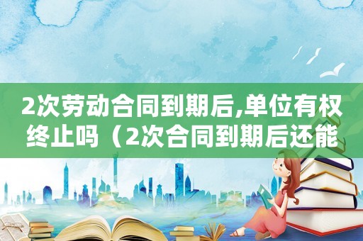 2次勞動(dòng)合同到期后,單位有權(quán)終止嗎（2次合同到期后還能簽無(wú)期限合同嗎）