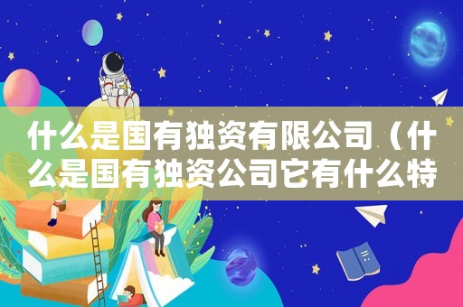 什么是國有獨(dú)資有限公司（什么是國有獨(dú)資公司它有什么特點(diǎn)）