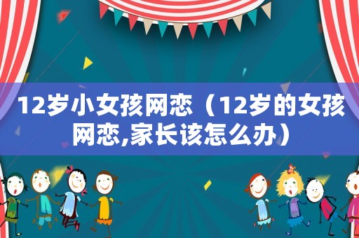 12歲小女孩網(wǎng)戀（12歲的女孩網(wǎng)戀,家長該怎么辦）