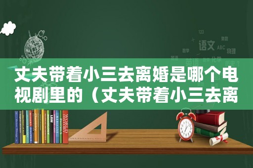 丈夫帶著小三去離婚是哪個電視劇里的（丈夫帶著小三去離婚是哪個電視劇）