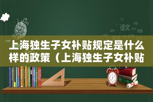 上海獨(dú)生子女補(bǔ)貼規(guī)定是什么樣的政策（上海獨(dú)生子女補(bǔ)貼規(guī)定是什么樣的）