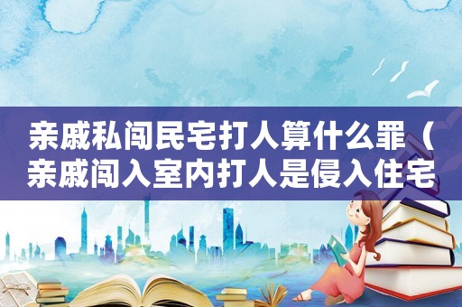 親戚私闖民宅打人算什么罪（親戚闖入室內(nèi)打人是侵入住宅罪嗎）