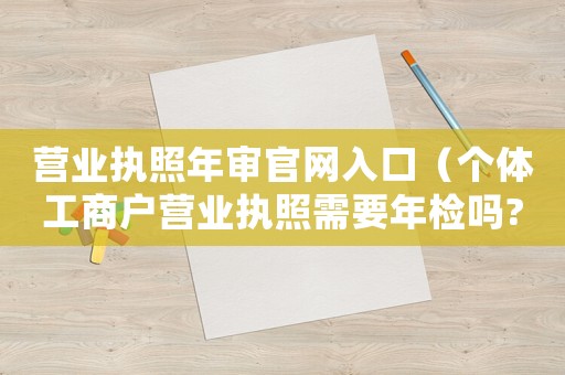 營業(yè)執(zhí)照年審官網(wǎng)入口（個(gè)體工商戶營業(yè)執(zhí)照需要年檢嗎?）