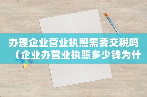 辦理企業(yè)營(yíng)業(yè)執(zhí)照需要交稅嗎（企業(yè)辦營(yíng)業(yè)執(zhí)照多少錢為什么還要繳費(fèi)）