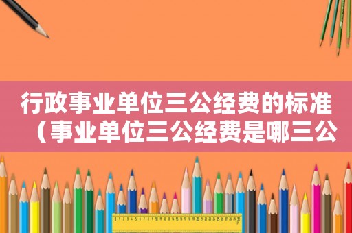 行政事業(yè)單位三公經(jīng)費(fèi)的標(biāo)準(zhǔn)（事業(yè)單位三公經(jīng)費(fèi)是哪三公百度知道）