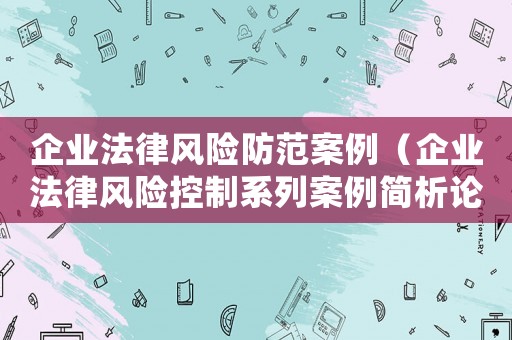 企業(yè)法律風(fēng)險(xiǎn)防范案例（企業(yè)法律風(fēng)險(xiǎn)控制系列案例簡(jiǎn)析論文）