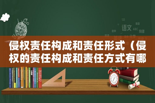 侵權(quán)責(zé)任構(gòu)成和責(zé)任形式（侵權(quán)的責(zé)任構(gòu)成和責(zé)任方式有哪些?）