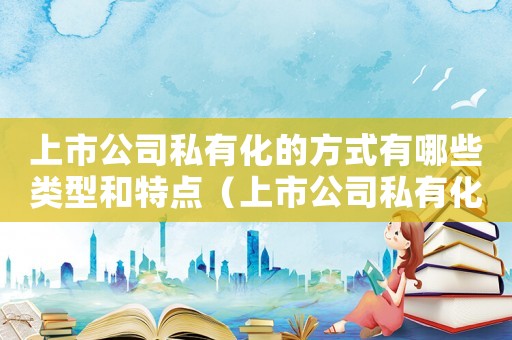 上市公司私有化的方式有哪些類型和特點(diǎn)（上市公司私有化的方式有哪些類型）