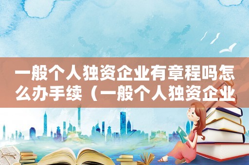 一般個(gè)人獨(dú)資企業(yè)有章程嗎怎么辦手續(xù)（一般個(gè)人獨(dú)資企業(yè)有章程嗎怎么辦）