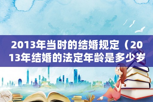 2013年當(dāng)時的結(jié)婚規(guī)定（2013年結(jié)婚的法定年齡是多少歲）