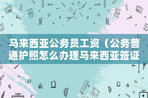 馬來西亞公務(wù)員工資（公務(wù)普通護(hù)照怎么辦理馬來西亞簽證）