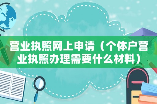 營(yíng)業(yè)執(zhí)照網(wǎng)上申請(qǐng)（個(gè)體戶營(yíng)業(yè)執(zhí)照辦理需要什么材料）