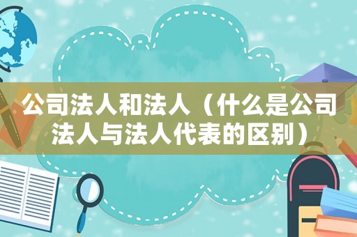 公司法人和法人（什么是公司法人與法人代表的區(qū)別）