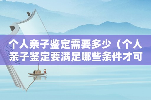 個(gè)人親子鑒定需要多少（個(gè)人親子鑒定要滿足哪些條件才可以做）