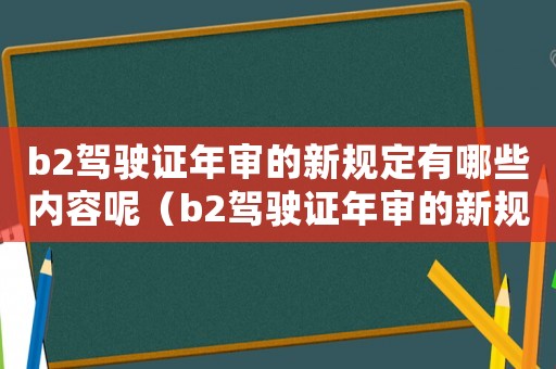 b2駕駛證年審的新規(guī)定有哪些內(nèi)容呢（b2駕駛證年審的新規(guī)定有哪些內(nèi)容）