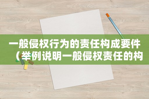 一般侵權(quán)行為的責任構(gòu)成要件（舉例說明一般侵權(quán)責任的構(gòu)成要件）