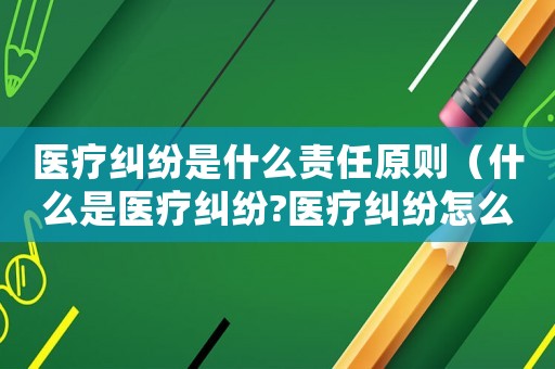 醫(yī)療糾紛是什么責(zé)任原則（什么是醫(yī)療糾紛?醫(yī)療糾紛怎么處理?）