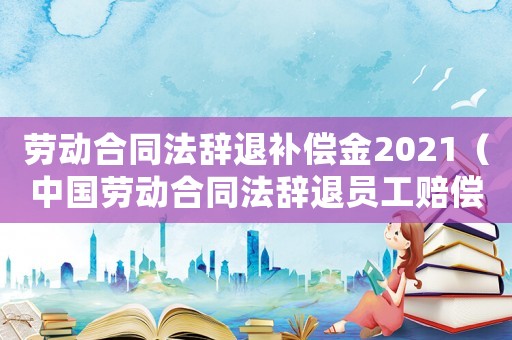勞動合同法辭退補(bǔ)償金2021（中國勞動合同法辭退員工賠償多少）