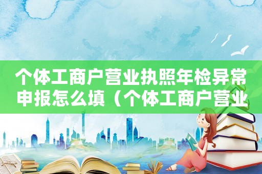 個(gè)體工商戶營(yíng)業(yè)執(zhí)照年檢異常申報(bào)怎么填（個(gè)體工商戶營(yíng)業(yè)執(zhí)照網(wǎng)上年檢異常）
