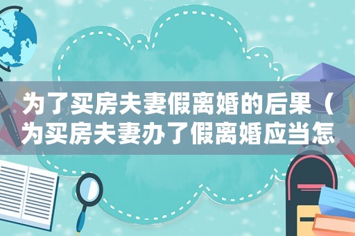 為了買房夫妻假離婚的后果（為買房夫妻辦了假離婚應(yīng)當(dāng)怎么處理好）
