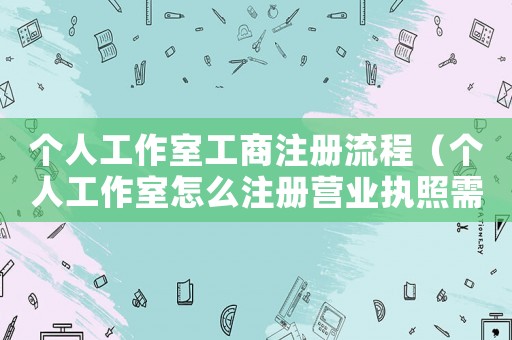 個(gè)人工作室工商注冊流程（個(gè)人工作室怎么注冊營業(yè)執(zhí)照需要多久）
