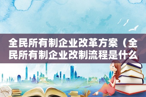全民所有制企業(yè)改革方案（全民所有制企業(yè)改制流程是什么樣的）