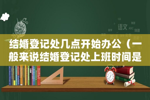 結(jié)婚登記處幾點(diǎn)開(kāi)始辦公（一般來(lái)說(shuō)結(jié)婚登記處上班時(shí)間是多少）