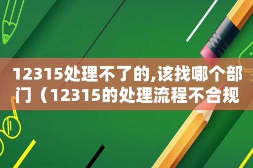 12315處理不了的,該找哪個部門（12315的處理流程不合規(guī)怎么辦）