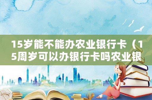 15歲能不能辦農業(yè)銀行卡（15周歲可以辦銀行卡嗎農業(yè)銀行）