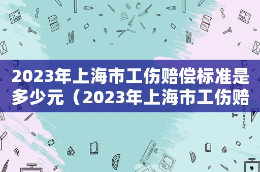 2023年上海市工傷賠償標準是多少元（2023年上海市工傷賠償標準是多少）