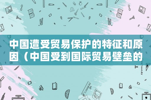 中國遭受貿(mào)易保護的特征和原因（中國受到國際貿(mào)易壁壘的限制是什么）