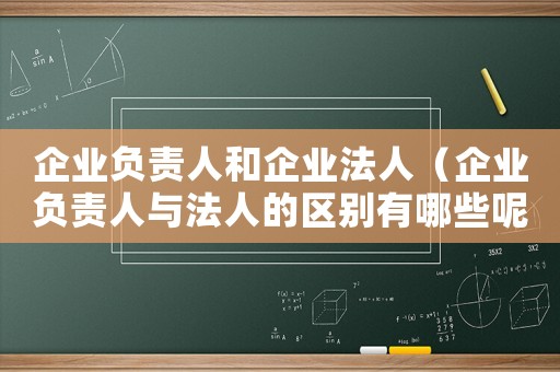 企業(yè)負責人和企業(yè)法人（企業(yè)負責人與法人的區(qū)別有哪些呢）