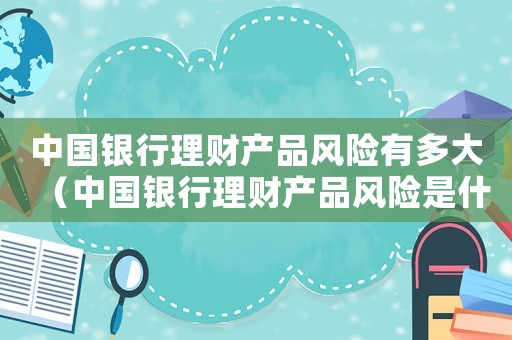 中國銀行理財產(chǎn)品風險有多大（中國銀行理財產(chǎn)品風險是什么樣的）