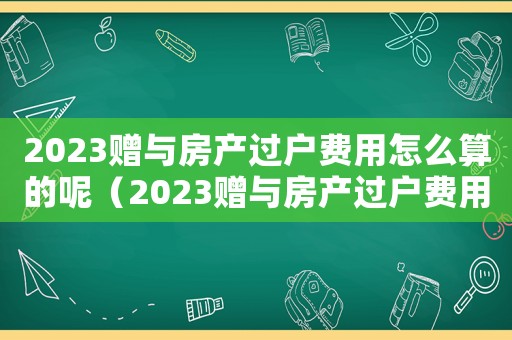2023贈與房產(chǎn)過戶費用怎么算的呢（2023贈與房產(chǎn)過戶費用怎么算的）