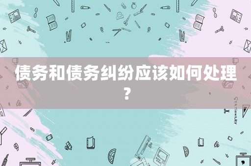 債務(wù)和債務(wù)糾紛應(yīng)該如何處理？