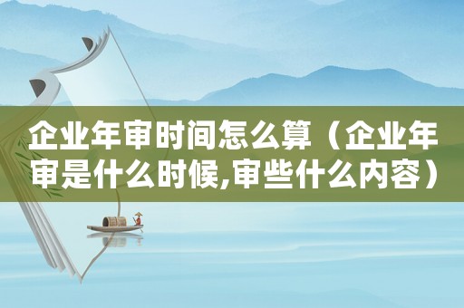 企業(yè)年審時(shí)間怎么算（企業(yè)年審是什么時(shí)候,審些什么內(nèi)容）