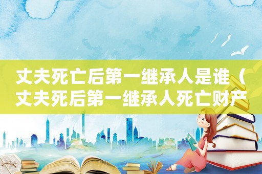 丈夫死亡后第一繼承人是誰(shuí)（丈夫死后第一繼承人死亡財(cái)產(chǎn)分配）