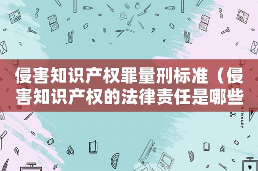 侵害知識(shí)產(chǎn)權(quán)罪量刑標(biāo)準(zhǔn)（侵害知識(shí)產(chǎn)權(quán)的法律責(zé)任是哪些內(nèi)容）