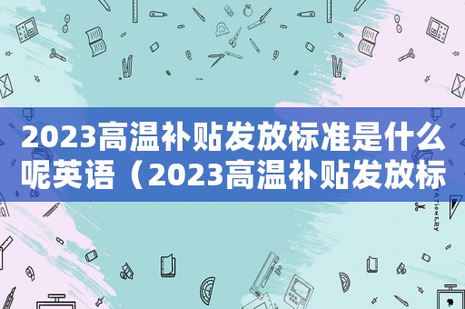 2023高溫補(bǔ)貼發(fā)放標(biāo)準(zhǔn)是什么呢英語（2023高溫補(bǔ)貼發(fā)放標(biāo)準(zhǔn)是什么呢）