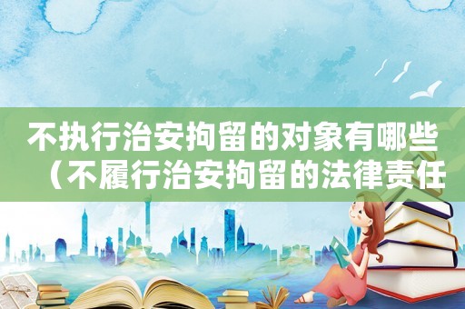 不執(zhí)行治安拘留的對象有哪些（不履行治安拘留的法律責任是什么罪）