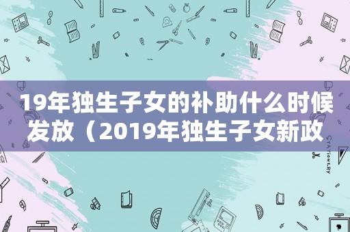 19年獨(dú)生子女的補(bǔ)助什么時(shí)候發(fā)放（2019年獨(dú)生子女新政策是什么）